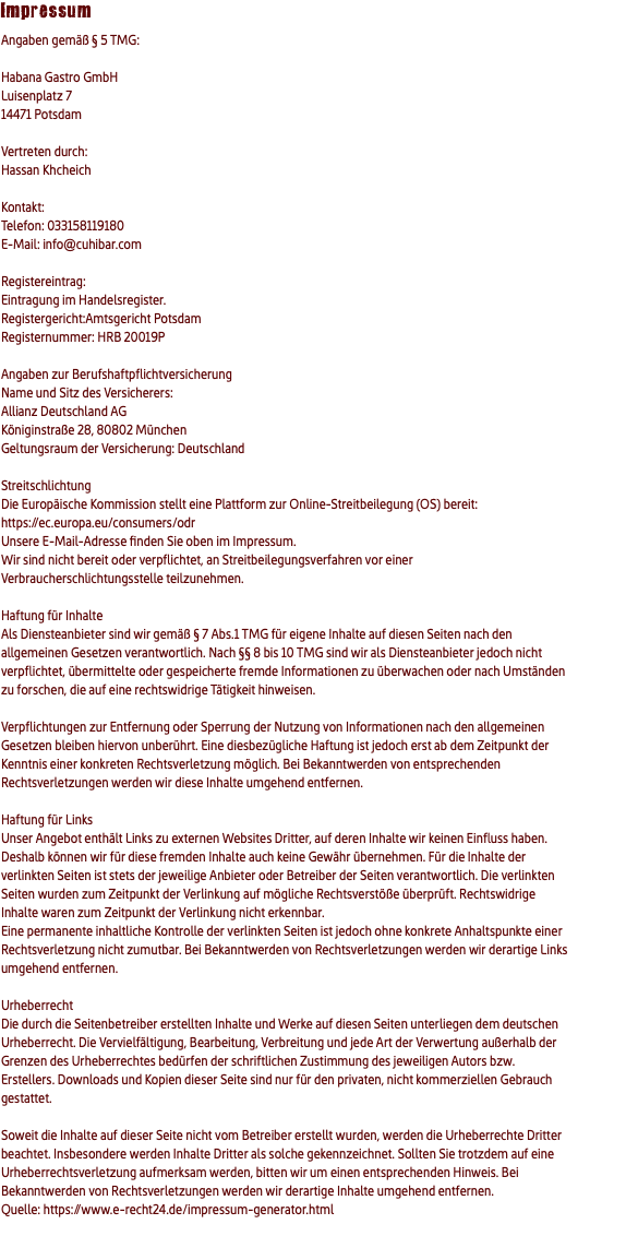 Impressum Angaben gemäß § 5 TMG: Habana Gastro GmbH Luisenplatz 7 14471 Potsdam Vertreten durch: Hassan Khcheich Kontakt: Telefon: 033158119180 E-Mail: info@cuhibar.com Registereintrag: Eintragung im Handelsregister. Registergericht:Amtsgericht Potsdam Registernummer: HRB 20019P Angaben zur Berufshaftpflichtversicherung Name und Sitz des Versicherers: Allianz Deutschland AG Königinstraße 28, 80802 München Geltungsraum der Versicherung: Deutschland Streitschlichtung Die Europäische Kommission stellt eine Plattform zur Online-Streitbeilegung (OS) bereit: https://ec.europa.eu/consumers/odr Unsere E-Mail-Adresse finden Sie oben im Impressum. Wir sind nicht bereit oder verpflichtet, an Streitbeilegungsverfahren vor einer Verbraucherschlichtungsstelle teilzunehmen. Haftung für Inhalte Als Diensteanbieter sind wir gemäß § 7 Abs.1 TMG für eigene Inhalte auf diesen Seiten nach den allgemeinen Gesetzen verantwortlich. Nach §§ 8 bis 10 TMG sind wir als Diensteanbieter jedoch nicht verpflichtet, übermittelte oder gespeicherte fremde Informationen zu überwachen oder nach Umständen zu forschen, die auf eine rechtswidrige Tätigkeit hinweisen. Verpflichtungen zur Entfernung oder Sperrung der Nutzung von Informationen nach den allgemeinen Gesetzen bleiben hiervon unberührt. Eine diesbezügliche Haftung ist jedoch erst ab dem Zeitpunkt der Kenntnis einer konkreten Rechtsverletzung möglich. Bei Bekanntwerden von entsprechenden Rechtsverletzungen werden wir diese Inhalte umgehend entfernen. Haftung für Links Unser Angebot enthält Links zu externen Websites Dritter, auf deren Inhalte wir keinen Einfluss haben. Deshalb können wir für diese fremden Inhalte auch keine Gewähr übernehmen. Für die Inhalte der verlinkten Seiten ist stets der jeweilige Anbieter oder Betreiber der Seiten verantwortlich. Die verlinkten Seiten wurden zum Zeitpunkt der Verlinkung auf mögliche Rechtsverstöße überprüft. Rechtswidrige Inhalte waren zum Zeitpunkt der Verlinkung nicht erkennbar. Eine permanente inhaltliche Kontrolle der verlinkten Seiten ist jedoch ohne konkrete Anhaltspunkte einer Rechtsverletzung nicht zumutbar. Bei Bekanntwerden von Rechtsverletzungen werden wir derartige Links umgehend entfernen. Urheberrecht Die durch die Seitenbetreiber erstellten Inhalte und Werke auf diesen Seiten unterliegen dem deutschen Urheberrecht. Die Vervielfältigung, Bearbeitung, Verbreitung und jede Art der Verwertung außerhalb der Grenzen des Urheberrechtes bedürfen der schriftlichen Zustimmung des jeweiligen Autors bzw. Erstellers. Downloads und Kopien dieser Seite sind nur für den privaten, nicht kommerziellen Gebrauch gestattet. Soweit die Inhalte auf dieser Seite nicht vom Betreiber erstellt wurden, werden die Urheberrechte Dritter beachtet. Insbesondere werden Inhalte Dritter als solche gekennzeichnet. Sollten Sie trotzdem auf eine Urheberrechtsverletzung aufmerksam werden, bitten wir um einen entsprechenden Hinweis. Bei Bekanntwerden von Rechtsverletzungen werden wir derartige Inhalte umgehend entfernen. Quelle: https://www.e-recht24.de/impressum-generator.html 